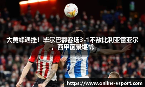 大黄蜂遇挫！毕尔巴鄂客场3-1不敌比利亚雷亚尔，西甲前景堪忧