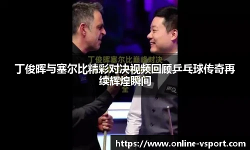 丁俊晖与塞尔比精彩对决视频回顾乒乓球传奇再续辉煌瞬间